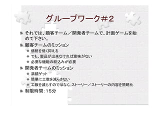 グループワーク＃２
それでは、顧客チーム／開発者チームで、計画ゲームを始
めて下さい。
顧客チームのミッション
 価格を低く抑える
 でも、製品が出来なければ意味がない
 必要な機能の絞込みが必要
開発者チームのミッション
 満額ゲット
 簡単に工数を減らさない
 工数を減らすのではなく、ストーリー／ストーリーの内容を簡略化
制限時間：１５分
 