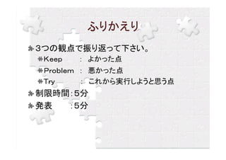 ふりかえり
３つの観点で振り返って下さい。
 Ｋｅｅｐ   ： よかった点
 Ｐｒｏｂｌｅｍ ： 悪かった点
 Ｔｒｙ     ： これから実行しようと思う点
制限時間：５分
発表  ：５分
 
