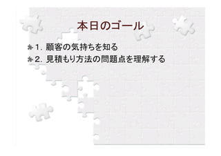 本日のゴール
１．顧客の気持ちを知る
２．見積もり方法の問題点を理解する
 