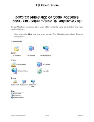 XP Tips & Tricks



   HOW TO MAKE ALL OF YOUR FOLDERS
  HAVE THE SAME “VIEW” IN WINDOWS XP
To set Windows to display all of your folders with the same View, follow the steps
outlined below…

     First, select the View that you want to use. The following screenshots illustrate
     each choice –

Thumbnails




Tiles




Icons




List




Prepared by MHP Enterprises               Page 8                               xptipstricks
 