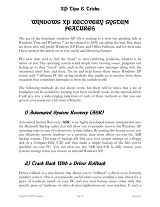 XP Tips & Tricks

             WINDOWS XP RECOVERY SYSTEM
                      FEATURES
The era of the dominant windows XP OS is coming to a slow but grinding halt as
Windows Vista and Windows 7 (to be released in 2009) are taking the lead. But, there
are those who still prefer Windows XP Home and Office Editions, and for their sake
I have created this article on its very useful and lifesaving features.

PCs over time tend to find the “need” to start exhibiting problems, whether it be
minor or not. The operating system could simply have booting issues, programs not
feeling up to their “usual” tasks, and/or the random error messages along with the
occasional crash here and there. To try and help lessen these issues Windows XP
comes with 7 different PC-life saving methods that enable us to recover from these
situations that sometimes barricade us from the outside world.

The following methods do not always work, but there will be times that a lot of
headaches can be avoided by learning how these methods work. In this tutorial/article
I will give you a wide-ranging indication of each of these methods so that you can
govern your computer a bit more efficiently.


      1) Automated System Recovery (ASR)
Automated System Recovery (ASR) is an highly developed feature incorporated into
the Microsoft Backup utility that will allow you to properly recover the Windows XP
operating state in case of a disastrous system failure. By putting this feature to use you
can effectively restore windows to a previous state from when you ran the ASR
backup routine. This type of backup will first save your system settings on a floppy
disk or a Compact Disc (CD) and then make a simple backup of the files you’ve
specified on your PC. You can then use this ASR disk/CD to fully restore your
systems settings when you choose to reinstall Windows XP.


      2) Track Back With a Driver Rollback
Driver rollback is a neat feature that allows you to “rollback” a driver to its formerly
installed version. This is exceptionally useful when you’ve installed a new driver for a
piece of hardware install on your PC and you start having issues either with that
specific piece of hardware or other devices/applications on your machine. If such a

Prepared by MHP Enterprises               Page 10                                  xptipstricks
 