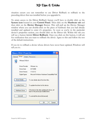 XP Tips & Tricks

situation occurs you can remember to use Driver Rollback to rollback to the
preceding driver that was installed before you upgraded it.

To attain access to the Driver Rollback feature you’ll have to double click on the
System icon located in your Control Panel. Then click on the Hardware tab and
then click on the Device Manager Button. This will pull up the Device Manager
window where you can double-click on the piece of hardware that you had already
installed and updated to enter it’s properties. As soon as you’re in the particular
device’s properties section, you should click on the Driver tab. Within this tab you
will see a button labeled Driver Rollback. Once you click on this button, it will ask
for verification that you want to rollback the driver. Agree to this and follow the rest
of the default instructions.

If you try to rollback a device whose drivers have never been updated, Windows will
tell you so.




Prepared by MHP Enterprises              Page 11                                 xptipstricks
 
