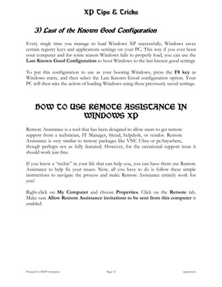 XP Tips & Tricks

      3) Last of the Known Good Configuration
Every single time you manage to load Windows XP successfully, Windows saves
certain registry keys and applications settings on your PC. This way if you ever boot
your computer and for some reason Windows fails to properly load, you can use the
Last Known Good Configuration to boot Windows to the last known good settings

To put this configuration to use as your booting Windows, press the F8 key as
Windows starts, and then select the Last Known Good configuration option. Your
PC will then take the action of loading Windows using these previously saved settings.



       HOW TO USE REMOTE ASSISTANCE IN
                 WINDOWS XP
Remote Assistance is a tool that has been designed to allow users to get remote
support from a technician, IT Manager, friend, helpdesk, or vendor. Remote
Assistance is very similar to remote packages like VNC Ultra or pcAnywhere,
though perhaps not as fully featured. However, for the occasional support issue it
should work just fine.

If you know a “techie” in your life that can help you, you can have them use Remote
Assistance to help fix your issues. Now, all you have to do is follow these simple
instructions to navigate the process and make Remote Assistance entirely work for
you!

Right-click on My Computer and choose Properties. Click on the Remote tab.
Make sure Allow Remote Assistance invitations to be sent from this computer is
enabled.




Prepared by MHP Enterprises             Page 12                                xptipstricks
 
