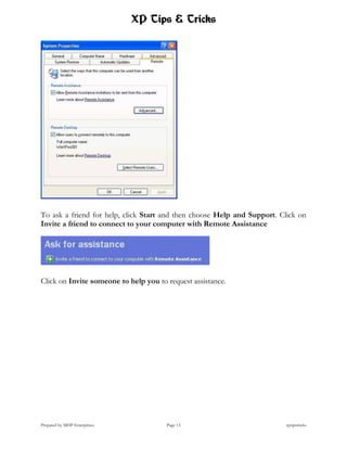 XP Tips & Tricks




To ask a friend for help, click Start and then choose Help and Support. Click on
Invite a friend to connect to your computer with Remote Assistance




Click on Invite someone to help you to request assistance.




Prepared by MHP Enterprises            Page 13                           xptipstricks
 