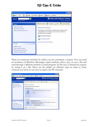 XP Tips & Tricks




There are numerous methods by which you can commence a request. You can send
an invitation via Windows Messenger, email (outlook, yahoo, etc.), or save a file and
send through a different method or email program. In this case, I initiated my request
by saving it as a file. These are the simple yet effective steps in order to invite
someone you know or can trust to repair your PC remotely.




Prepared by MHP Enterprises             Page 14                                xptipstricks
 