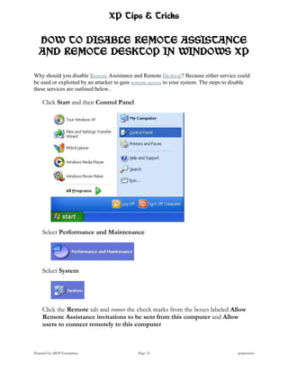 XP Tips & Tricks

   HOW TO DISABLE REMOTE ASSISTANCE
   AND REMOTE DESKTOP IN WINDOWS XP

Why should you disable Remote Assistance and Remote Desktop? Because either service could
be used or exploited by an attacker to gain remote access to your system. The steps to disable
these services are outlined below..

     Click Start and then Control Panel




     Select Performance and Maintenance




     Select System




     Click the Remote tab and remove the check marks from the boxes labeled Allow
     Remote Assistance invitations to be sent from this computer and Allow
     users to connect remotely to this computer



Prepared by MHP Enterprises                  Page 15                                    xptipstricks
 