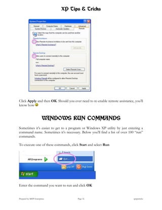 XP Tips & Tricks




Click Apply and then OK. Should you ever need to re-enable remote assistance, you’ll
know how


                        WINDOWS RUN COMMANDS
Sometimes it’s easier to get to a program or Windows XP utility by just entering a
command name. Sometimes it’s necessary. Below you’ll find a list of over 100 “run”
commands.

To execute one of these commands, click Start and select Run




Enter the command you want to run and click OK


Prepared by MHP Enterprises            Page 16                               xptipstricks
 