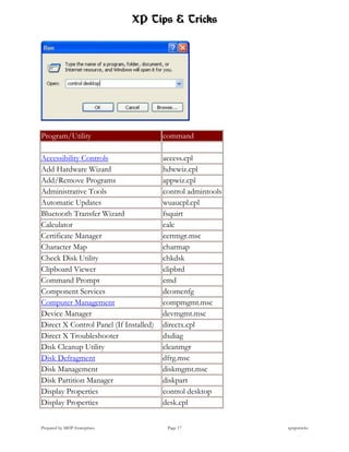 XP Tips & Tricks




Program/Utility                         command

Accessibility Controls                  access.cpl
Add Hardware Wizard                     hdwwiz.cpl
Add/Remove Programs                     appwiz.cpl
Administrative Tools                    control admintools
Automatic Updates                       wuaucpl.cpl
Bluetooth Transfer Wizard               fsquirt
Calculator                              calc
Certificate Manager                     certmgr.msc
Character Map                           charmap
Check Disk Utility                      chkdsk
Clipboard Viewer                        clipbrd
Command Prompt                          cmd
Component Services                      dcomcnfg
Computer Management                     compmgmt.msc
Device Manager                          devmgmt.msc
Direct X Control Panel (If Installed)   directx.cpl
Direct X Troubleshooter                 dxdiag
Disk Cleanup Utility                    cleanmgr
Disk Defragment                         dfrg.msc
Disk Management                         diskmgmt.msc
Disk Partition Manager                  diskpart
Display Properties                      control desktop
Display Properties                      desk.cpl


Prepared by MHP Enterprises              Page 17             xptipstricks
 