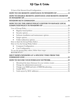 XP Tips & Tricks

   3) Last of the Known Good Configuration .................................................................. 12
HOW TO USE REMOTE ASSISTANCE IN WINDOWS XP ........................ 12
HOW TO DISABLE REMOTE ASSISTANCE AND REMOTE DESKTOP
IN WINDOWS XP .............................................................................................. 15
WINDOWS RUN COMMANDS ....................................................................... 16
HOW TO USE THE GROUP POLICY EDITOR TO MANAGE LOCAL
COMPUTER POLICY IN WINDOWS XP ...................................................... 21
   Uses of Group Policy....................................................................................................... 21
      Registry-based policies. ...................................................................................... 21
      Security options. .................................................................................................. 21
      Software installation and maintenance options. .............................................. 21
      Scripts options. .................................................................................................... 21
      Folder redirection options. ................................................................................ 22
   How to Start the Group Policy Editor .......................................................................... 22
   How to Use the Group Policy Editor ........................................................................... 22
      Computer Configuration.................................................................................... 22
      User Configuration ............................................................................................. 23
   To use the group policy editor, follow these steps: ..................................................... 23
   REFERENCES ................................................................................................................ 24
SHUT DOWN WINDOWS AT A SPECIFIC TIME FROM THE
COMMAND LINE ............................................................................................. 25
HOW TO SECURE YOUR WIRELESS NETWORK...................................... 25
        1.     Download the latest firmware for your wireless router. ................................ 25
        2.     Change the administrator password. ................................................................ 26
        3.     Change your SSID and turn of SSID Broadcasting ....................................... 26
        4.     Enable WPA ........................................................................................................ 26
        5.     Limit access by MAC addresses ........................................................................ 26




Prepared by MHP Enterprises                                    Page ii                                                    xptipstricks
 