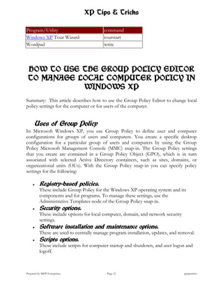 XP Tips & Tricks

Program/Utility                           command
Windows XP Tour Wizard                    tourstart
Wordpad                                   write




 HOW TO USE THE GROUP POLICY EDITOR
 TO MANAGE LOCAL COMPUTER POLICY IN
            WINDOWS XP
Summary: This article describes how to use the Group Policy Editor to change local
policy settings for the computer or for users of the computer.


      Uses of Group Policy
In Microsoft Windows XP, you use Group Policy to define user and computer
configurations for groups of users and computers. You create a specific desktop
configuration for a particular group of users and computers by using the Group
Policy Microsoft Management Console (MMC) snap-in. The Group Policy settings
that you create are contained in a Group Policy Object (GPO), which is in turn
associated with selected Active Directory containers, such as sites, domains, or
organizational units (OUs). With the Group Policy snap-in you can specify policy
settings for the following:

         Registry-based policies.
          These include Group Policy for the Windows XP operating system and its
          components and for programs. To manage these settings, use the
          Administrative Templates node of the Group Policy snap-in.
         Security options.
          These include options for local computer, domain, and network security
          settings.
         Software installation and maintenance options.
          These are used to centrally manage program installation, updates, and removal.
         Scripts options.
          These include scripts for computer startup and shutdown, and user logon and
          logoff.



Prepared by MHP Enterprises                 Page 21                                xptipstricks
 