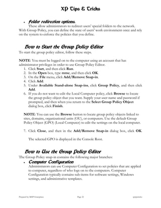 XP Tips & Tricks

         Folder redirection options.
      These allow administrators to redirect users' special folders to the network.
With Group Policy, you can define the state of users' work environment once and rely
on the system to enforce the policies that you define.


      How to Start the Group Policy Editor
To start the group policy editor, follow these steps.

NOTE: You must be logged on to the computer using an account that has
administrator privileges in order to use Group Policy Editor.
  1. Click Start, and then click Run.
  2. In the Open box, type mmc, and then click OK.
  3. On the File menu, click Add/Remove Snap-in.
  4. Click Add.
  5. Under Available Stand-alone Snap-ins, click Group Policy, and then click
      Add.
  6. If you do not want to edit the Local Computer policy, click Browse to locate
      the group policy object that you want. Supply your user name and password if
      prompted, and then when you return to the Select Group Policy Object
      dialog box, click Finish.

     NOTE: You can use the Browse button to locate group policy objects linked to
     sites, domains, organizational units (OU), or computers. Use the default Group
     Policy Object (GPO) (Local Computer) to edit the settings on the local computer.

     7. Click Close, and then in the Add/Remove Snap-in dialog box, click OK.

          The selected GPO is displayed in the Console Root.


      How to Use the Group Policy Editor
The Group Policy snap-in contains the following major branches:
         Computer Configuration
          Administrators can use Computer Configuration to set policies that are applied
          to computer, regardless of who logs on to the computers. Computer
          Configuration typically contains sub-items for software settings, Windows
          settings, and administrative templates.



Prepared by MHP Enterprises                Page 22                                xptipstricks
 