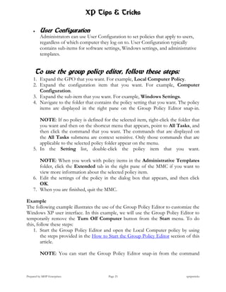 XP Tips & Tricks

         User Configuration
          Administrators can use User Configuration to set policies that apply to users,
          regardless of which computer they log on to. User Configuration typically
          contains sub-items for software settings, Windows settings, and administrative
          templates.


      To use the group policy editor, follow these steps:
     1. Expand the GPO that you want. For example, Local Computer Policy.
     2. Expand the configuration item that you want. For example, Computer
        Configuration.
     3. Expand the sub-item that you want. For example, Windows Settings.
     4. Navigate to the folder that contains the policy setting that you want. The policy
        items are displayed in the right pane on the Group Policy Editor snap-in.

        NOTE: If no policy is defined for the selected item, right-click the folder that
        you want and then on the shortcut menu that appears, point to All Tasks, and
        then click the command that you want. The commands that are displayed on
        the All Tasks submenu are context sensitive. Only those commands that are
        applicable to the selected policy folder appear on the menu.
     5. In the Setting list, double-click the policy item that you want.

        NOTE: When you work with policy items in the Administrative Templates
        folder, click the Extended tab in the right pane of the MMC if you want to
        view more information about the selected policy item.
     6. Edit the settings of the policy in the dialog box that appears, and then click
        OK.
     7. When you are finished, quit the MMC.

Example
The following example illustrates the use of the Group Policy Editor to customize the
Windows XP user interface. In this example, we will use the Group Policy Editor to
temporarily remove the Turn Off Computer button from the Start menu. To do
this, follow these steps:
    1. Start the Group Policy Editor and open the Local Computer policy by using
        the steps provided in the How to Start the Group Policy Editor section of this
        article.

          NOTE: You can start the Group Policy Editor snap-in from the command



Prepared by MHP Enterprises                 Page 23                               xptipstricks
 