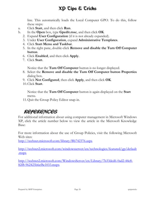 XP Tips & Tricks

          line. This automatically loads the Local Computer GPO. To do this, follow
          these steps:
a.        Click Start, and then click Run.
b.        In the Open box, type Gpedit.msc, and then click OK.
     2.   Expand User Configuration (if it is not already expanded).
     3.   Under User Configuration, expand Administrative Templates.
     4.   Click Start Menu and Taskbar.
     5.   In the right pane, double-click Remove and disable the Turn Off Computer
          button.
     6.   Click Enabled, and then click Apply.
     7.   Click Start.

         Notice that the Turn Off Computer button is no longer displayed.
     8. Select the Remove and disable the Turn Off Computer button Properties
         dialog box.
     9. Click Not Configured, then click Apply, and then click OK.
     10. Click Start.

         Notice that the Turn Off Computer button is again displayed on the Start
         menu.
     11. Quit the Group Policy Editor snap-in.


      REFERENCES
For additional information about using computer management in Microsoft Windows
XP, click the article number below to view the article in the Microsoft Knowledge
Base:

For more information about the use of Group Policies, visit the following Microsoft
Web sites:
http://technet.microsoft.com/library/Bb742376.aspx

http://technet2.microsoft.com/windowsserver/en/technologies/featured/gp/default
.mspx

http://technet2.microsoft.com/WindowsServer/en/Library/7b33dcd6-0ad2-44e8-
82f8-962425b6cf8e1033.mspx




Prepared by MHP Enterprises              Page 24                              xptipstricks
 