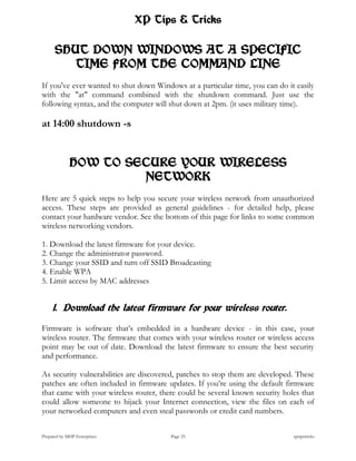 XP Tips & Tricks

      SHUT DOWN WINDOWS AT A SPECIFIC
         TIME FROM THE COMMAND LINE
If you've ever wanted to shut down Windows at a particular time, you can do it easily
with the "at" command combined with the shutdown command. Just use the
following syntax, and the computer will shut down at 2pm. (it uses military time).

at 14:00 shutdown -s


             HOW TO SECURE YOUR WIRELESS
                      NETWORK
Here are 5 quick steps to help you secure your wireless network from unauthorized
access. These steps are provided as general guidelines - for detailed help, please
contact your hardware vendor. See the bottom of this page for links to some common
wireless networking vendors.

1. Download the latest firmware for your device.
2. Change the administrator password.
3. Change your SSID and turn off SSID Broadcasting
4. Enable WPA
5. Limit access by MAC addresses


     1. Download the latest firmware for your wireless router.

Firmware is software that’s embedded in a hardware device - in this case, your
wireless router. The firmware that comes with your wireless router or wireless access
point may be out of date. Download the latest firmware to ensure the best security
and performance.

As security vulnerabilities are discovered, patches to stop them are developed. These
patches are often included in firmware updates. If you’re using the default firmware
that came with your wireless router, there could be several known security holes that
could allow someone to hijack your Internet connection, view the files on each of
your networked computers and even steal passwords or credit card numbers.


Prepared by MHP Enterprises             Page 25                               xptipstricks
 