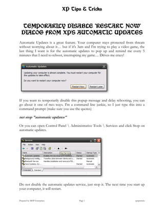 XP Tips & Tricks


  TEMPORARILY DISABLE "RESTART NOW"
  DIALOG FROM XP'S AUTOMATIC UPDATES
Automatic Updates is a great feature. Your computer stays protected from threats
without worrying about it… but if it's 3am and I'm trying to play a video game, the
last thing I want is for the automatic updates to pop up and remind me every 5
minutes that I need to reboot, interrupting my game… Drives me crazy!




If you want to temporarily disable this popup message and delay rebooting, you can
go about it one of two ways. I'm a command line junkie, so I just type this into a
command prompt (make sure you use the quotes)

net stop "automatic updates"

Or you can open Control Panel  Administrative Tools  Services and click Stop on
automatic updates.




Do not disable the automatic updates service, just stop it. The next time you start up
your computer, it will restart.


Prepared by MHP Enterprises              Page 1                                xptipstricks
 