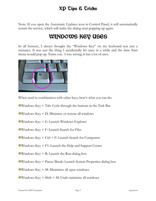 XP Tips & Tricks


Note: If you open the Automatic Updates icon in Control Panel, it will automatically
restart the service, which will make the dialog start popping up again.

                              WINDOWS KEY USES
In all honesty, I always thought the “Windows Key” on my keyboard was just a
nuisance. It was just the thing I accidentally hit once in a while and the darn Start
menu would pop up. Turns out. I was wrong; it has a lot of uses.




When used in combination with other keys, here’s what you can do:

   Windows Key + Tab: Cycle through the buttons in the Task Bar.

   Windows Key + D: Minimize or restore all windows

   Windows Key + E: Launch Windows Explorer

   Windows Key + F: Launch Search for Files

   Windows Key + Ctrl + F: Launch Search for Computers

   Windows Key + F1: Launch the Help and Support Center

   Windows Key + R: Launch the Run dialog box

   Windows Key + Pause/Break: Launch System Properties dialog box

   Windows Key + M: Minimizes all open windows.

   Windows Key + Shift + M: Undo minimize all windows


Prepared by MHP Enterprises             Page 2                                xptipstricks
 