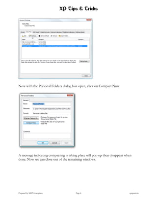 XP Tips & Tricks




Now with the Personal Folders dialog box open, click on Compact Now.




A message indicating compacting is taking place will pop up then disappear when
done. Now we can close out of the remaining windows.




Prepared by MHP Enterprises             Page 4                               xptipstricks
 