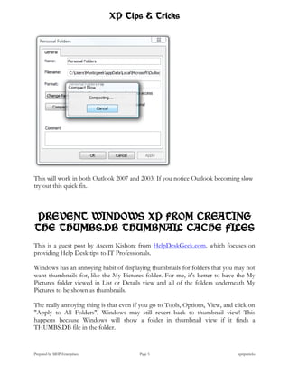XP Tips & Tricks




This will work in both Outlook 2007 and 2003. If you notice Outlook becoming slow
try out this quick fix.



PREVENT WINDOWS XP FROM CREATING
THE THUMBS.DB THUMBNAIL CACHE FILES
This is a guest post by Aseem Kishore from HelpDeskGeek.com, which focuses on
providing Help Desk tips to IT Professionals.

Windows has an annoying habit of displaying thumbnails for folders that you may not
want thumbnails for, like the My Pictures folder. For me, it's better to have the My
Pictures folder viewed in List or Details view and all of the folders underneath My
Pictures to be shown as thumbnails.

The really annoying thing is that even if you go to Tools, Options, View, and click on
"Apply to All Folders", Windows may still revert back to thumbnail view! This
happens because Windows will show a folder in thumbnail view if it finds a
THUMBS.DB file in the folder.


Prepared by MHP Enterprises              Page 5                                xptipstricks
 