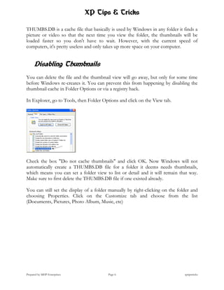 XP Tips & Tricks

THUMBS.DB is a cache file that basically is used by Windows in any folder it finds a
picture or video so that the next time you view the folder, the thumbnails will be
loaded faster so you don't have to wait. However, with the current speed of
computers, it's pretty useless and only takes up more space on your computer.


      Disabling Thumbnails
You can delete the file and the thumbnail view will go away, but only for some time
before Windows re-creates it. You can prevent this from happening by disabling the
thumbnail cache in Folder Options or via a registry hack.

In Explorer, go to Tools, then Folder Options and click on the View tab.




Check the box "Do not cache thumbnails" and click OK. Now Windows will not
automatically create a THUMBS.DB file for a folder it deems needs thumbnails,
which means you can set a folder view to list or detail and it will remain that way.
Make sure to first delete the THUMBS.DB file if one existed already.

You can still set the display of a folder manually by right-clicking on the folder and
choosing Properties. Click on the Customize tab and choose from the list
(Documents, Pictures, Photo Album, Music, etc)




Prepared by MHP Enterprises              Page 6                                xptipstricks
 