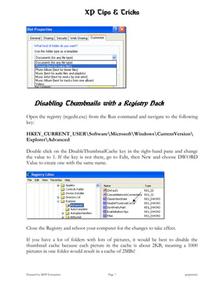 XP Tips & Tricks




      Disabling Thumbnails with a Registry Hack
Open the registry (regedit.exe) from the Run command and navigate to the following
key:

HKEY_CURRENT_USERSoftwareMicrosoftWindowsCurrentVersion
ExplorerAdvanced

Double click on the DisableThumbnailCache key in the right-hand pane and change
the value to 1. If the key is not there, go to Edit, then New and choose DWORD
Value to create one with the same name.




Close the Registry and reboot your computer for the changes to take effect.

If you have a lot of folders with lots of pictures, it would be best to disable the
thumbnail cache because each picture in the cache is about 2KB, meaning a 1000
pictures in one folder would result in a cache of 2MBs!



Prepared by MHP Enterprises              Page 7                               xptipstricks
 
