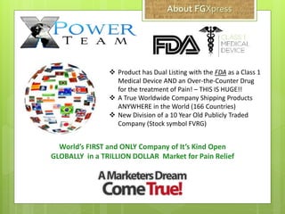  Product has Dual Listing with the FDA as a Class 1
Medical Device AND an Over-the-Counter Drug
for the treatment of Pain! – THIS IS HUGE!!
 A True Worldwide Company Shipping Products
ANYWHERE in the World (166 Countries)
 New Division of a 10 Year Old Publicly Traded
Company (Stock symbol FVRG)
World’s FIRST and ONLY Company of It’s Kind Open
GLOBALLY in a TRILLION DOLLAR Market for Pain Relief
 