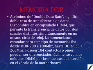 MEMORIA DDR
• Acrónimo de “Double Data Rate”, significa
doble tasa de transferencia de datos.
Disponibles en encapsulado DIMM, que
permite la transferencia de datos por dos
canales distintos simultáneamente en un
mismo ciclo de reloj. La nomenclatura
estándar para este tipo de memorias iba
desde DDR-200 a 100Mhz, hasta DDR-533 a
266Mhz. Poseen 184 contactos o pines,
pueden ser diferenciados fácilmente con los
módulos DIMM por las muescas de inserción
en el zócalo de la motherboard.
 