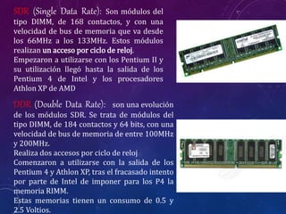 SDR (Single Data Rate): Son módulos del
tipo DIMM, de 168 contactos, y con una
velocidad de bus de memoria que va desde
los 66MHz a los 133MHz. Estos módulos
realizan un acceso por ciclo de reloj.
Empezaron a utilizarse con los Pentium II y
su utilización llegó hasta la salida de los
Pentium 4 de Intel y los procesadores
Athlon XP de AMD
DDR (Double Data Rate): son una evolución
de los módulos SDR. Se trata de módulos del
tipo DIMM, de 184 contactos y 64 bits, con una
velocidad de bus de memoria de entre 100MHz
y 200MHz.
Realiza dos accesos por ciclo de reloj
Comenzaron a utilizarse con la salida de los
Pentium 4 y Athlon XP, tras el fracasado intento
por parte de Intel de imponer para los P4 la
memoria RIMM.
Estas memorias tienen un consumo de 0.5 y
2.5 Voltios.
 