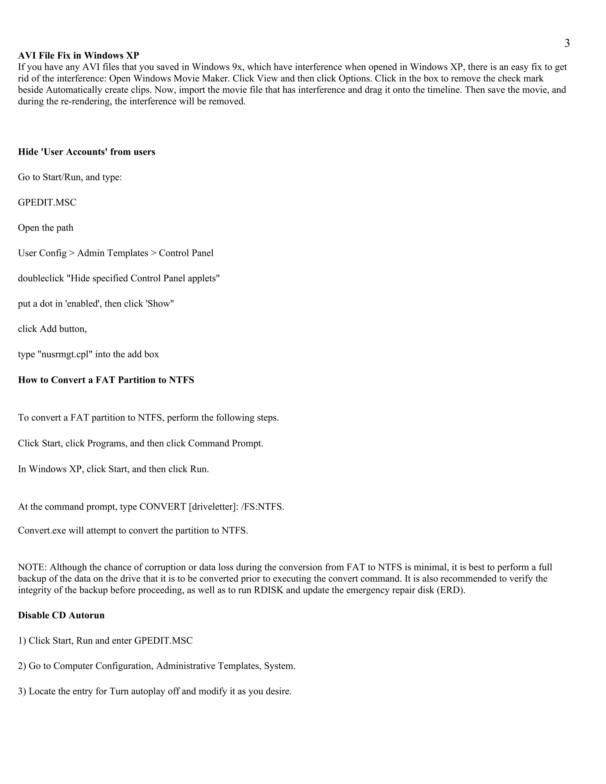 3
AVI File Fix in Windows XP
If you have any AVI files that you saved in Windows 9x, which have interference when opened in Windows XP, there is an easy fix to get
rid of the interference: Open Windows Movie Maker. Click View and then click Options. Click in the box to remove the check mark
beside Automatically create clips. Now, import the movie file that has interference and drag it onto the timeline. Then save the movie, and
during the re-rendering, the interference will be removed.




Hide 'User Accounts' from users

Go to Start/Run, and type:

GPEDIT.MSC

Open the path

User Config > Admin Templates > Control Panel

doubleclick "Hide specified Control Panel applets"

put a dot in 'enabled', then click 'Show"

click Add button,

type "nusrmgt.cpl" into the add box

How to Convert a FAT Partition to NTFS


To convert a FAT partition to NTFS, perform the following steps.

Click Start, click Programs, and then click Command Prompt.

In Windows XP, click Start, and then click Run.


At the command prompt, type CONVERT [driveletter]: /FS:NTFS.

Convert.exe will attempt to convert the partition to NTFS.


NOTE: Although the chance of corruption or data loss during the conversion from FAT to NTFS is minimal, it is best to perform a full
backup of the data on the drive that it is to be converted prior to executing the convert command. It is also recommended to verify the
integrity of the backup before proceeding, as well as to run RDISK and update the emergency repair disk (ERD).

Disable CD Autorun

1) Click Start, Run and enter GPEDIT.MSC

2) Go to Computer Configuration, Administrative Templates, System.

3) Locate the entry for Turn autoplay off and modify it as you desire.
 