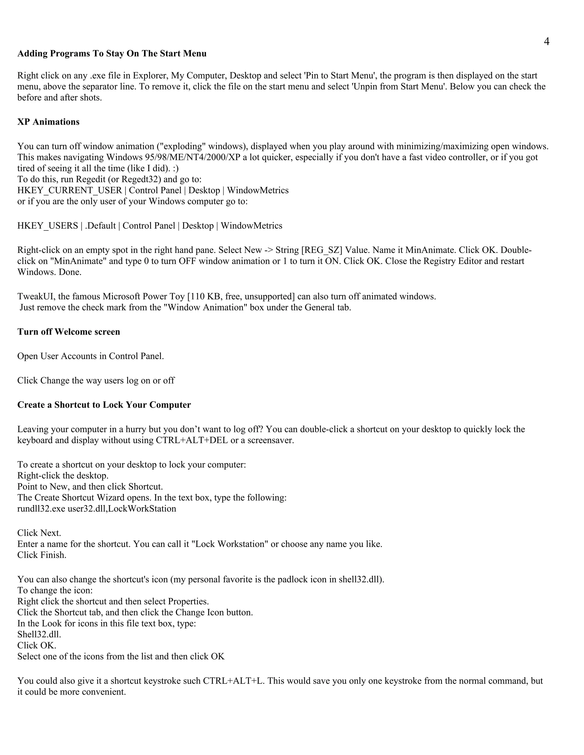 4
Adding Programs To Stay On The Start Menu

Right click on any .exe file in Explorer, My Computer, Desktop and select 'Pin to Start Menu', the program is then displayed on the start
menu, above the separator line. To remove it, click the file on the start menu and select 'Unpin from Start Menu'. Below you can check the
before and after shots.

XP Animations

You can turn off window animation ("exploding" windows), displayed when you play around with minimizing/maximizing open windows.
This makes navigating Windows 95/98/ME/NT4/2000/XP a lot quicker, especially if you don't have a fast video controller, or if you got
tired of seeing it all the time (like I did). :)
To do this, run Regedit (or Regedt32) and go to:
HKEY_CURRENT_USER | Control Panel | Desktop | WindowMetrics
or if you are the only user of your Windows computer go to:

HKEY_USERS | .Default | Control Panel | Desktop | WindowMetrics

Right-click on an empty spot in the right hand pane. Select New -> String [REG_SZ] Value. Name it MinAnimate. Click OK. Double-
click on "MinAnimate" and type 0 to turn OFF window animation or 1 to turn it ON. Click OK. Close the Registry Editor and restart
Windows. Done.

TweakUI, the famous Microsoft Power Toy [110 KB, free, unsupported] can also turn off animated windows.
Just remove the check mark from the "Window Animation" box under the General tab.

Turn off Welcome screen

Open User Accounts in Control Panel.

Click Change the way users log on or off

Create a Shortcut to Lock Your Computer

Leaving your computer in a hurry but you don’t want to log off? You can double-click a shortcut on your desktop to quickly lock the
keyboard and display without using CTRL+ALT+DEL or a screensaver.

To create a shortcut on your desktop to lock your computer:
Right-click the desktop.
Point to New, and then click Shortcut.
The Create Shortcut Wizard opens. In the text box, type the following:
rundll32.exe user32.dll,LockWorkStation

Click Next.
Enter a name for the shortcut. You can call it "Lock Workstation" or choose any name you like.
Click Finish.

You can also change the shortcut's icon (my personal favorite is the padlock icon in shell32.dll).
To change the icon:
Right click the shortcut and then select Properties.
Click the Shortcut tab, and then click the Change Icon button.
In the Look for icons in this file text box, type:
Shell32.dll.
Click OK.
Select one of the icons from the list and then click OK

You could also give it a shortcut keystroke such CTRL+ALT+L. This would save you only one keystroke from the normal command, but
it could be more convenient.
 