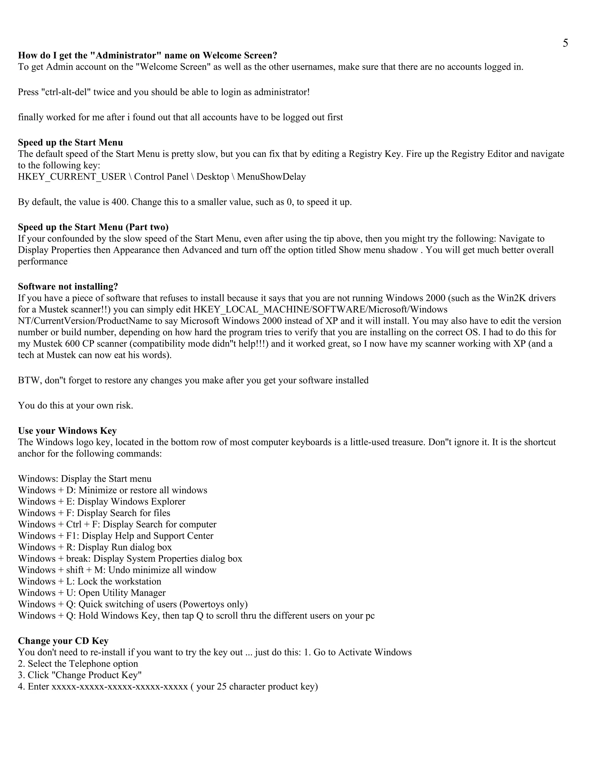 5
How do I get the "Administrator" name on Welcome Screen?
To get Admin account on the "Welcome Screen" as well as the other usernames, make sure that there are no accounts logged in.

Press "ctrl-alt-del" twice and you should be able to login as administrator!

finally worked for me after i found out that all accounts have to be logged out first

Speed up the Start Menu
The default speed of the Start Menu is pretty slow, but you can fix that by editing a Registry Key. Fire up the Registry Editor and navigate
to the following key:
HKEY_CURRENT_USER  Control Panel  Desktop  MenuShowDelay

By default, the value is 400. Change this to a smaller value, such as 0, to speed it up.

Speed up the Start Menu (Part two)
If your confounded by the slow speed of the Start Menu, even after using the tip above, then you might try the following: Navigate to
Display Properties then Appearance then Advanced and turn off the option titled Show menu shadow . You will get much better overall
performance

Software not installing?
If you have a piece of software that refuses to install because it says that you are not running Windows 2000 (such as the Win2K drivers
for a Mustek scanner!!) you can simply edit HKEY_LOCAL_MACHINE/SOFTWARE/Microsoft/Windows
NT/CurrentVersion/ProductName to say Microsoft Windows 2000 instead of XP and it will install. You may also have to edit the version
number or build number, depending on how hard the program tries to verify that you are installing on the correct OS. I had to do this for
my Mustek 600 CP scanner (compatibility mode didn''t help!!!) and it worked great, so I now have my scanner working with XP (and a
tech at Mustek can now eat his words).

BTW, don''t forget to restore any changes you make after you get your software installed

You do this at your own risk.

Use your Windows Key
The Windows logo key, located in the bottom row of most computer keyboards is a little-used treasure. Don''t ignore it. It is the shortcut
anchor for the following commands:

Windows: Display the Start menu
Windows + D: Minimize or restore all windows
Windows + E: Display Windows Explorer
Windows + F: Display Search for files
Windows + Ctrl + F: Display Search for computer
Windows + F1: Display Help and Support Center
Windows + R: Display Run dialog box
Windows + break: Display System Properties dialog box
Windows + shift + M: Undo minimize all window
Windows + L: Lock the workstation
Windows + U: Open Utility Manager
Windows + Q: Quick switching of users (Powertoys only)
Windows + Q: Hold Windows Key, then tap Q to scroll thru the different users on your pc

Change your CD Key
You don't need to re-install if you want to try the key out ... just do this: 1. Go to Activate Windows
2. Select the Telephone option
3. Click "Change Product Key"
4. Enter xxxxx-xxxxx-xxxxx-xxxxx-xxxxx ( your 25 character product key)
 