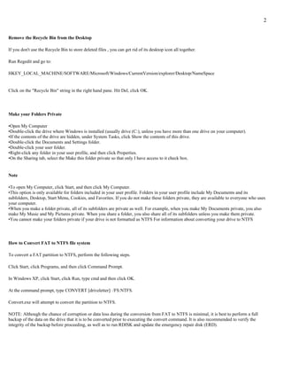 2


Remove the Recycle Bin from the Desktop

If you don't use the Recycle Bin to store deleted files , you can get rid of its desktop icon all together.

Run Regedit and go to:

HKEY_LOCAL_MACHINE/SOFTWARE/Microsoft/Windows/CurrentVersion/explorer/Desktop/NameSpace


Click on the "Recycle Bin" string in the right hand pane. Hit Del, click OK.




Make your Folders Private

•Open My Computer
•Double-click the drive where Windows is installed (usually drive (C:), unless you have more than one drive on your computer).
•If the contents of the drive are hidden, under System Tasks, click Show the contents of this drive.
•Double-click the Documents and Settings folder.
•Double-click your user folder.
•Right-click any folder in your user profile, and then click Properties.
•On the Sharing tab, select the Make this folder private so that only I have access to it check box.


Note

•To open My Computer, click Start, and then click My Computer.
•This option is only available for folders included in your user profile. Folders in your user profile include My Documents and its
subfolders, Desktop, Start Menu, Cookies, and Favorites. If you do not make these folders private, they are available to everyone who uses
your computer.
•When you make a folder private, all of its subfolders are private as well. For example, when you make My Documents private, you also
make My Music and My Pictures private. When you share a folder, you also share all of its subfolders unless you make them private.
•You cannot make your folders private if your drive is not formatted as NTFS For information about converting your drive to NTFS




How to Convert FAT to NTFS file system

To convert a FAT partition to NTFS, perform the following steps.

Click Start, click Programs, and then click Command Prompt.

In Windows XP, click Start, click Run, type cmd and then click OK.

At the command prompt, type CONVERT [driveletter]: /FS:NTFS.

Convert.exe will attempt to convert the partition to NTFS.

NOTE: Although the chance of corruption or data loss during the conversion from FAT to NTFS is minimal, it is best to perform a full
backup of the data on the drive that it is to be converted prior to executing the convert command. It is also recommended to verify the
integrity of the backup before proceeding, as well as to run RDISK and update the emergency repair disk (ERD).
 