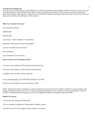 3
AVI File Fix in Windows XP
If you have any AVI files that you saved in Windows 9x, which have interference when opened in Windows XP, there is an easy fix to get
rid of the interference: Open Windows Movie Maker. Click View and then click Options. Click in the box to remove the check mark
beside Automatically create clips. Now, import the movie file that has interference and drag it onto the timeline. Then save the movie, and
during the re-rendering, the interference will be removed.




Hide 'User Accounts' from users

Go to Start/Run, and type:

GPEDIT.MSC

Open the path

User Config > Admin Templates > Control Panel

doubleclick "Hide specified Control Panel applets"

put a dot in 'enabled', then click 'Show"

click Add button,

type "nusrmgt.cpl" into the add box

How to Convert a FAT Partition to NTFS


To convert a FAT partition to NTFS, perform the following steps.

Click Start, click Programs, and then click Command Prompt.

In Windows XP, click Start, and then click Run.


At the command prompt, type CONVERT [driveletter]: /FS:NTFS.

Convert.exe will attempt to convert the partition to NTFS.


NOTE: Although the chance of corruption or data loss during the conversion from FAT to NTFS is minimal, it is best to perform a full
backup of the data on the drive that it is to be converted prior to executing the convert command. It is also recommended to verify the
integrity of the backup before proceeding, as well as to run RDISK and update the emergency repair disk (ERD).

Disable CD Autorun

1) Click Start, Run and enter GPEDIT.MSC

2) Go to Computer Configuration, Administrative Templates, System.

3) Locate the entry for Turn autoplay off and modify it as you desire.
 