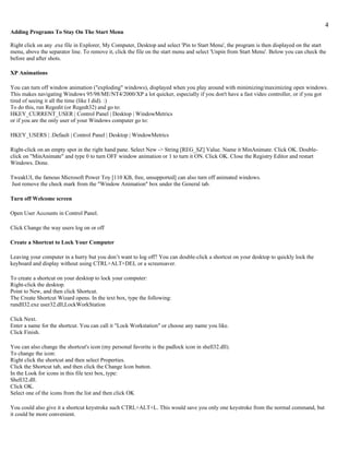 4
Adding Programs To Stay On The Start Menu

Right click on any .exe file in Explorer, My Computer, Desktop and select 'Pin to Start Menu', the program is then displayed on the start
menu, above the separator line. To remove it, click the file on the start menu and select 'Unpin from Start Menu'. Below you can check the
before and after shots.

XP Animations

You can turn off window animation ("exploding" windows), displayed when you play around with minimizing/maximizing open windows.
This makes navigating Windows 95/98/ME/NT4/2000/XP a lot quicker, especially if you don't have a fast video controller, or if you got
tired of seeing it all the time (like I did). :)
To do this, run Regedit (or Regedt32) and go to:
HKEY_CURRENT_USER | Control Panel | Desktop | WindowMetrics
or if you are the only user of your Windows computer go to:

HKEY_USERS | .Default | Control Panel | Desktop | WindowMetrics

Right-click on an empty spot in the right hand pane. Select New -> String [REG_SZ] Value. Name it MinAnimate. Click OK. Double-
click on "MinAnimate" and type 0 to turn OFF window animation or 1 to turn it ON. Click OK. Close the Registry Editor and restart
Windows. Done.

TweakUI, the famous Microsoft Power Toy [110 KB, free, unsupported] can also turn off animated windows.
Just remove the check mark from the "Window Animation" box under the General tab.

Turn off Welcome screen

Open User Accounts in Control Panel.

Click Change the way users log on or off

Create a Shortcut to Lock Your Computer

Leaving your computer in a hurry but you don’t want to log off? You can double-click a shortcut on your desktop to quickly lock the
keyboard and display without using CTRL+ALT+DEL or a screensaver.

To create a shortcut on your desktop to lock your computer:
Right-click the desktop.
Point to New, and then click Shortcut.
The Create Shortcut Wizard opens. In the text box, type the following:
rundll32.exe user32.dll,LockWorkStation

Click Next.
Enter a name for the shortcut. You can call it "Lock Workstation" or choose any name you like.
Click Finish.

You can also change the shortcut's icon (my personal favorite is the padlock icon in shell32.dll).
To change the icon:
Right click the shortcut and then select Properties.
Click the Shortcut tab, and then click the Change Icon button.
In the Look for icons in this file text box, type:
Shell32.dll.
Click OK.
Select one of the icons from the list and then click OK

You could also give it a shortcut keystroke such CTRL+ALT+L. This would save you only one keystroke from the normal command, but
it could be more convenient.
 