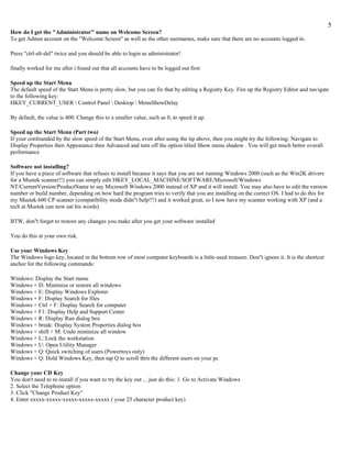 5
How do I get the "Administrator" name on Welcome Screen?
To get Admin account on the "Welcome Screen" as well as the other usernames, make sure that there are no accounts logged in.

Press "ctrl-alt-del" twice and you should be able to login as administrator!

finally worked for me after i found out that all accounts have to be logged out first

Speed up the Start Menu
The default speed of the Start Menu is pretty slow, but you can fix that by editing a Registry Key. Fire up the Registry Editor and navigate
to the following key:
HKEY_CURRENT_USER  Control Panel  Desktop  MenuShowDelay

By default, the value is 400. Change this to a smaller value, such as 0, to speed it up.

Speed up the Start Menu (Part two)
If your confounded by the slow speed of the Start Menu, even after using the tip above, then you might try the following: Navigate to
Display Properties then Appearance then Advanced and turn off the option titled Show menu shadow . You will get much better overall
performance

Software not installing?
If you have a piece of software that refuses to install because it says that you are not running Windows 2000 (such as the Win2K drivers
for a Mustek scanner!!) you can simply edit HKEY_LOCAL_MACHINE/SOFTWARE/Microsoft/Windows
NT/CurrentVersion/ProductName to say Microsoft Windows 2000 instead of XP and it will install. You may also have to edit the version
number or build number, depending on how hard the program tries to verify that you are installing on the correct OS. I had to do this for
my Mustek 600 CP scanner (compatibility mode didn''t help!!!) and it worked great, so I now have my scanner working with XP (and a
tech at Mustek can now eat his words).

BTW, don''t forget to restore any changes you make after you get your software installed

You do this at your own risk.

Use your Windows Key
The Windows logo key, located in the bottom row of most computer keyboards is a little-used treasure. Don''t ignore it. It is the shortcut
anchor for the following commands:

Windows: Display the Start menu
Windows + D: Minimize or restore all windows
Windows + E: Display Windows Explorer
Windows + F: Display Search for files
Windows + Ctrl + F: Display Search for computer
Windows + F1: Display Help and Support Center
Windows + R: Display Run dialog box
Windows + break: Display System Properties dialog box
Windows + shift + M: Undo minimize all window
Windows + L: Lock the workstation
Windows + U: Open Utility Manager
Windows + Q: Quick switching of users (Powertoys only)
Windows + Q: Hold Windows Key, then tap Q to scroll thru the different users on your pc

Change your CD Key
You don't need to re-install if you want to try the key out ... just do this: 1. Go to Activate Windows
2. Select the Telephone option
3. Click "Change Product Key"
4. Enter xxxxx-xxxxx-xxxxx-xxxxx-xxxxx ( your 25 character product key)
 