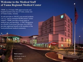 Welcome to the Medical Staff  of Yuma Regional Medical Center ,[object Object],[object Object],YRMC is a 333-bed, CMS approved acute care hospital located in the city of Yuma, county seat of Yuma County, Arizona.  As sole provider to 186,052 year-around residents  (2007 stats)   and an estimated 90,000 annual “winter visitors”, YRMC provides a broad range of medical care and specialties.  A 2007 designation as a  Health Professional Shortage Area (HPSA)  provides additional benefit to the members of the local professional medical community. Main Campus –  2400 South Avenue A 928.336.2000 02/2009 