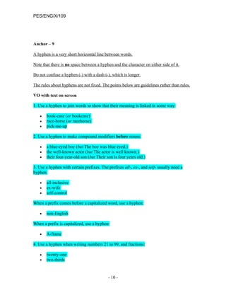 PES/ENG/X/109




Anchor – 9

A hyphen is a very short horizontal line between words.

Note that there is no space between a hyphen and the character on either side of it.

Do not confuse a hyphen (-) with a dash (-), which is longer.

The rules about hyphens are not fixed. The points below are guidelines rather than rules.

VO with text on screen

1. Use a hyphen to join words to show that their meaning is linked in some way:

   •   book-case (or bookcase)
   •   race-horse (or racehorse)
   •   pick-me-up

2. Use a hyphen to make compound modifiers before nouns:

   •   a blue-eyed boy (but The boy was blue eyed.)
   •   the well-known actor (but The actor is well known.)
   •   their four-year-old son (but Their son is four years old.)

3. Use a hyphen with certain prefixes. The prefixes all-, ex-, and self- usually need a
hyphen:

   •   all-inclusive
   •   ex-wife
   •   self-control

When a prefix comes before a capitalized word, use a hyphen:

   •   non-English

When a prefix is capitalized, use a hyphen:

   •   A-frame

4. Use a hyphen when writing numbers 21 to 99, and fractions:

   •   twenty-one
   •   two-thirds


                                           - 10 -
 