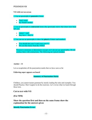 PES/ENG/X/109

VO with text on screen

1. Use an apostrophe in possessive forms:

   •   Tara's sister
   •   my friend's mother

2. Use an apostrophe in contracted forms (the apostrophe shows that letters have been
left out):

   •   cannot > can't
   •   they have > they've

3. You can use an apostrophe to show the plural of letters and numbers:

   •   You should dot your i's and cross your t's.
   •   Do you like music from the 1950's?

   Possessive pronouns or determiners (except one's) do not use apostrophes. Do not
   confuse them with contractions. The following are typical mistakes




Anchor – 11

Let us recapitulate all the punctuation marks that we have seen so far

Following super appears on board

                             Summary of Punctuation Marks


Children, you cannot master grammar by merely reading the rules and examples. You
should Practice. Don’t neglect to do the exercises. Let’s revise what we learnt through
these tests.

Cut to text with VO

(For MM)

Show the question first and then on the same frame show the
explanation for the answers given

Identify Punctuation Errors


                                            - 12 -
 