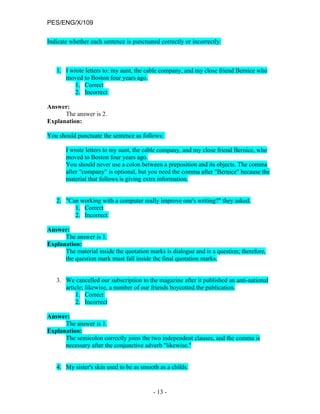 PES/ENG/X/109

Indicate whether each sentence is punctuated correctly or incorrectly.



   1. I wrote letters to: my aunt, the cable company, and my close friend Bernice who
      moved to Boston four years ago.
          1. Correct
          2. Incorrect

Answer:
      The answer is 2.
Explanation:

You should punctuate the sentence as follows:

       I wrote letters to my aunt, the cable company, and my close friend Bernice, who
       moved to Boston four years ago.
       You should never use a colon between a preposition and its objects. The comma
       after "company" is optional, but you need the comma after "Bernice" because the
       material that follows is giving extra information.


   2. "Can working with a computer really improve one's writing?" they asked.
         1. Correct
         2. Incorrect

Answer:
      The answer is 1.
Explanation:
      The material inside the quotation marks is dialogue and is a question; therefore,
      the question mark must fall inside the final quotation marks.


   3. We cancelled our subscription to the magazine after it published an anti-national
      article; likewise, a number of our friends boycotted the publication.
          1. Correct
          2. Incorrect

Answer:
      The answer is 1.
Explanation:
      The semicolon correctly joins the two independent clauses, and the comma is
      necessary after the conjunctive adverb "likewise."


   4. My sister's skin used to be as smooth as a childs.


                                          - 13 -
 