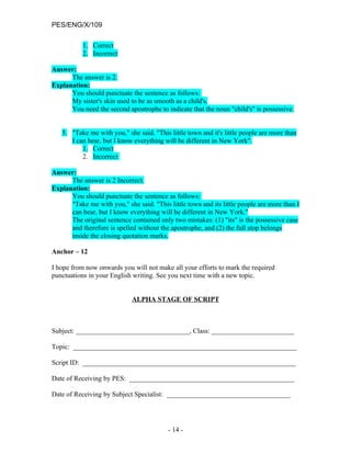 PES/ENG/X/109

           1. Correct
           2. Incorrect

Answer:
      The answer is 2.
Explanation:
      You should punctuate the sentence as follows:
      My sister's skin used to be as smooth as a child's.
      You need the second apostrophe to indicate that the noun "child's" is possessive.


   5. "Take me with you," she said. "This little town and it's little people are more than
      I can bear, but I know everything will be different in New York".
          1. Correct
          2. Incorrect

Answer:
      The answer is 2 Incorrect.
Explanation:
      You should punctuate the sentence as follows:
      "Take me with you," she said. "This little town and its little people are more than I
      can bear, but I know everything will be different in New York."
      The original sentence contained only two mistakes: (1) "its" is the possessive case
      and therefore is spelled without the apostrophe, and (2) the full stop belongs
      inside the closing quotation marks.

Anchor – 12

I hope from now onwards you will not make all your efforts to mark the required
punctuations in your English writing. See you next time with a new topic.


                             ALPHA STAGE OF SCRIPT



Subject: _________________________________, Class: ________________________

Topic: _________________________________________________________________

Script ID: ______________________________________________________________

Date of Receiving by PES: ________________________________________________

Date of Receiving by Subject Specialist: ____________________________________




                                          - 14 -
 