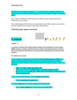 PES/ENG/X/109



Punctuation is the system of symbols (. , ! - : etc) that we use to separate sentences and
parts of sentences, and to make their meaning clear. Each symbol is called a "punctuation
mark".

This module will help you understand and use different types of punctuation more
effectively in your writing.

This module begins with the comma, the punctuation mark which usually causes writers
the most trouble, before turning to other types of punctuation.

Following super appears on board




Comma
Anchor – 3

A comma in writing is like a pause inside a sentence when speaking. We use commas
inside sentences. Commas separate parts of a sentence into logical elements. Commas
have no meaning, but they help us to see the structure and therefore the meaning of the
sentence.

VO with text on screen

1. Use a comma to separate items in a series or list of words, phrases or clauses. In a
sentence, the last two items usually do not need a comma between them as they are
separated by "and". However, if one or both of the last two items are long, a comma may
be useful.

   •   coffee, tea, sugar, milk, eggs, butter, salt
   •   My favourite sports are football, rugby, swimming, boxing and golf.
   •   Harpreet was wearing blue jeans, black shoes, his brand new white shirt, and a
       brown and green cap.

2. Use a comma between three or more adjectives or adverbs.

   •   I like the old, brown, wooden table.

3. For two adjectives, use a comma where you could use "and".

   •   It was a short, simple film. (It was a short and simple film.)



                                           -2-
 