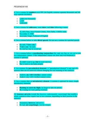 PES/ENG/X/109

4. Use a comma for numbers over 999. (In English, commas separate thousands and full
stop separate decimals.)

   •   1,000 (one thousand)
   •   1,569
   •   2,000,000

5. Use a comma for addresses, some dates, and titles following a name.

   •   53, SFS Flats, New Friends Colony, New Delhi, 110029, India
   •   November 4, 1948
   •   Jaswinder Singh, Professor of English

6. Use a comma before or after direct speech. Do not use a comma for reported speech.

   •   He said, "I love you."
   •   "I love you," he said.
   •   He told her that he loved her.

7. Use a comma before a coordinating conjunction (for, and, nor, but, or, yet, so) to join
two independent clauses. If the independent clauses are short and well-balanced, a
comma is optional.

   •   He didn't want to go, but he went anyway.
   •   She is kind so she helps people.

8. Use commas for parenthetical elements. A "parenthetical element" is any part of a
sentence that can be removed without changing the real meaning of the sentence.

   •   Andrew, my wife's brother, cannot come.
   •   Andrew (my wife's brother) cannot come.

9. Use a comma after an introductory element. A comma is optional for short, simple
introductory elements.

   •   Rushing to catch the flight, he forgot to take his phone.
   •   By evening we were getting worried.

10. Sentence adverbs (words like however, unfortunately, surprisingly that modify a
whole sentence) often require one or two commas, depending on their position in the
sentence.

   •   Amandeep, however, did arrive.
   •   He had, not surprisingly, lost his temper.




                                           -3-
 