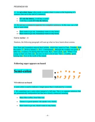 PES/ENG/X/109

11. An adverbial clause often needs a comma when it comes at the beginning of a
sentence (but not at the end of a sentence).

    •   If I win the lottery, I will buy a castle.
    •   I will buy a castle if I win the lottery.

12. Do not use a comma to separate two complete sentences. In this case, use a full
stop or semi-colon.

    •   Ram wants to go out. Amandeep wants to stay home.
    •   Ram wants to go out, Amandeep wants to stay home.

Cut to Anchor – 4

Students, the following paragraph will sum up what we have learnt about comma.

Tara, Ram and Amandeep enjoyed their holiday, which they spent in Claro, Trinidad, from
December 17, 2010 to January 6, 2011. Unfortunately, although the weather was good, if
rather hot, it rained a lot during their last week. Ravi, Tara's uncle, said, "When I was
young we had very little rain, but now we have a lot of rain." Ravi, a wealthy, good-
looking man, lives in the north of the island.



Following super appears on board


Semi-colon

VO with text on board

A semi-colon is used to indicate a longer pause than is indicated by a comma.

1. We sometimes use a semi-colon instead of a full stop. This is to separate sentences that
are grammatically independent but that have closely connected meaning.

    •   Mary likes coffee; Josef likes tea.

    •   Taruna is a good speaker; she speaks very clearly.

    •   Ram wants to go out; Akash wants to stay home.




                                              -4-
 