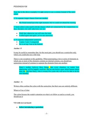 PES/ENG/X/109

Note that in the above examples it is not correct to use a comma instead of the semi-
colon.

2. To separate longer clauses from one another.

   •   My friend turned up at the right moment; but we could not attend the meeting

3. Semi-colon is also used to divide clauses which are connected by the conjunctions so,
then, therefore, for, still, otherwise, yet, etc:

   •   Walk fast; otherwise you will miss the train.
   •   I called again and again; yet no one answered.

4. To separate independent sentences:
    • I came; I saw; I conquered.
    • He is on top; I am at the bottom.

Anchor -5

It may be useful to remember that, for the most part, you should use a semicolon only
where you could also use a full stop.

There is one exception to this guideline. When punctuating a list or series of elements in
which one or more of the elements contains an internal comma, you should use
semicolons instead of commas to separate the elements from one another:

       Harry’s mother believes three things: that every situation, no matter how
       depressing, will be happily resolved; that no one knows more about human nature
       than she; and that Harry, who is twenty-five years old, will never be able to do his
       own laundry.



Anchor – 6

Writers often confuse the colon with the semicolon, but their uses are entirely different.

When to Use a Colon

The colon focuses the reader's attention on what is to follow as and as a result, you
should use it


VO with text on board

   •   before introducing a quotation.


                                            -5-
 
