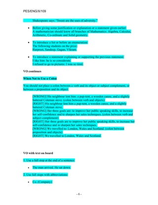 PES/ENG/X/109

       Shakespeare says: “Sweet are the uses of adversity.”

   •   Before giving some justification or explanation or a statement given earlier:
       A mathematician should know all branches of Mathematics: Algebra, Calculus,
       Arithmetic, Co-ordinate and Solid geometry.

   •   To introduce a list or before an enumeration:
       The following students on the prize:
       Harpreet, Sandeep, Gagan, Vikram.

   •   To introduce a statement explaining or supporting the previous statement:
       I like him: he is so considerate.
       I refused to go to pictures: I was so tired.

VO continues

When Not to Use a Colon

You should not place a colon between a verb and its object or subject complement, or
between a preposition and its object:

       [WRONG] His neighbour lent him: a pup-tent, a wooden canoe, and a slightly
       battered Coleman stove. (colon between verb and objects)
       [RIGHT] His neighbour lent him a pup-tent, a wooden canoe, and a slightly
       battered Coleman stove.
       [WRONG] Her three goals are: to improve her public speaking skills, to increase
       her self-confidence and to sharpen her sales techniques. (colon between verb and
       subject complement)
       [RIGHT] Her three goals are to improve her public speaking skills, to increase her
       self-confidence and to sharpen her sales techniques.
       [WRONG] We travelled to: London, Wales and Scotland. (colon between
       preposition and objects)
       [RIGHT] We travelled to London, Wales and Scotland.




VO with text on board

1. Use a full stop at the end of a sentence:

   •   The man arrived. He sat down.

2. Use full stops with abbreviations:

   •   Co. (Company)


                                               -6-
 