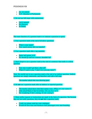PES/ENG/X/109

   •   etc. (et cetera)
   •   M.P. (Member of Parliament)

3. Do not use full stops with contractions:

   •   Ltd (Limited)
   •   Dr (Doctor)
   •   St (Saint)




The main function of a question mark is to indicate a question or query.

1. Use a question mark at the end of all direct questions:

   •   What is your name?
   •   How much money did you transfer?

2. Use a question mark after a tag question:

   •   Snow isn't green, is it?
   •   He should go and see a doctor, shouldn't he?

3. Don't forget to use a question mark at the end of a sentence that really is a direct
question:

   •   How else would I get there, after all?
   •   What if I said to you, "I don't love you any more"?

Note: Be careful not to use a question mark at the end of an indirect question. Indirect
questions are simply statements, and therefore end with a full stop:

       The teacher asked who was chewing gum.

4. Do not use a question mark after an indirect or reported question:

   •   The teacher asked them what their names were. (What are your names?)
   •   John asked Maria if she loved him. (Do you love me?)
   •   I'm wondering if she's coming. (Is she coming?)

5. Many polite requests or instructions are made in the form of a question. But because
they are not really questions, they do not take a question mark:

   •   Could you please send me your catalogue.
   •   Would all first-class and business-class passengers now start boarding.



                                              -7-
 