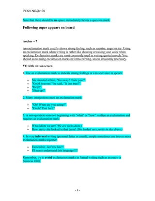 PES/ENG/X/109

Note that there should be no space immediately before a question mark.

Following super appears on board


Anchor – 7

An exclamation mark usually shows strong feeling, such as surprise, anger or joy. Using
an exclamation mark when writing is rather like shouting or raising your voice when
speaking. Exclamation marks are most commonly used in writing quoted speech. You
should avoid using exclamation marks in formal writing, unless absolutely necessary.

VO with text on screen

1. Use an exclamation mark to indicate strong feelings or a raised voice in speech:

   •   She shouted at him, "Go away! I hate you!"
   •   "Good heavens!" he said, "Is that true?"
   •   "Help!"
   •   "Shut up!"

2. Many interjections need an exclamation mark:

   •   "Oh! When are you going?"
   •   "Ouch! That hurt."

3. A non-question sentence beginning with "what" or "how" is often an exclamation and
requires an exclamation mark:

   •   What idiots we are! (We are such idiots.)
   •   How pretty she looked in that dress! (She looked very pretty in that dress.)

4. In very informal writing (personal letter or email), people sometimes use two or more
exclamation marks together:

   •   Remember, don't be late!!
   •   I'll never understand this language!!!!

Remember, try to avoid exclamation marks in formal writing such as an essay or
business letter.




                                           -8-
 