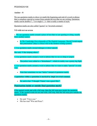 PES/ENG/X/109

Anchor – 8

We use quotation marks to show (or mark) the beginning and end of a word or phrase
that is somehow special or comes from outside the text that we are writing. Quotation
marks can be double ("...") or single ('...') - that is really a matter of style.

Quotation marks are also called "quotes" or "inverted commas".

VO with text on screen

1. We use quotation marks around a piece of text that we are quoting or citing, usually
from another source:

   •   In The Cambridge Encyclopaedia of The English Language, David Crystal argues
       that punctuation "plays a critical role in the modern writing system".

2. Use quotation marks around dialogue or direct speech:

She said, “I like helping others.”

3. Use quotation marks around a word or phrase that we see as slang or jargon:

   •   The police were called to a "disturbance" - which in reality was a pretty big fight.

4. Use quotation marks around a word or phrase that we want to make "special" in some
way:

   •   Note that sometimes we use "italics" instead of quotation marks.

A quotation within a quotation is marked by single inverted commas.

   •   He said to her: "I thought 'Titanic' was a good film."

Punctuation inside or outside final quotation mark?

If the quoted words end with a full stop, then the full stop goes inside the quotation
marks. If the quoted words do not end with a full stop, then the full stop goes outside the
quotation marks:

   •   He said: "I love you."
   •   She has read "War and Peace".




                                            -9-
 