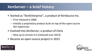 • Started as “XenEnterprise”, a product of XenSource Inc.
– First released in 2006
– Initially a proprietary product built on top of the open-source
Xen hypervisor
• Evolved into XenServer, a product of Citrix
– Now up to version 6.2 (released June 2013)
• Became an open-source project in 2013
XenServer – a brief history
 
