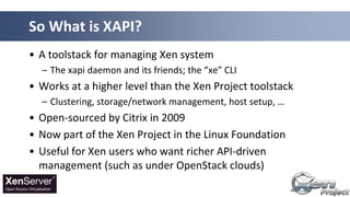 • A toolstack for managing Xen system
– The xapi daemon and its friends; the “xe” CLI
• Works at a higher level than the Xen Project toolstack
– Clustering, storage/network management, host setup, …
• Open-sourced by Citrix in 2009
• Now part of the Xen Project in the Linux Foundation
• Useful for Xen users who want richer API-driven
management (such as under OpenStack clouds)
So What is XAPI?
 
