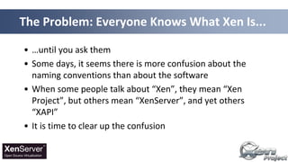• …until you ask them
• Some days, it seems there is more confusion about the
naming conventions than about the software
• When some people talk about “Xen”, they mean “Xen
Project”, but others mean “XenServer”, and yet others
“XAPI”
• It is time to clear up the confusion
The Problem: Everyone Knows What Xen Is...
 